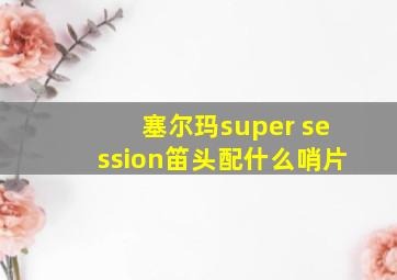 塞尔玛super session笛头配什么哨片